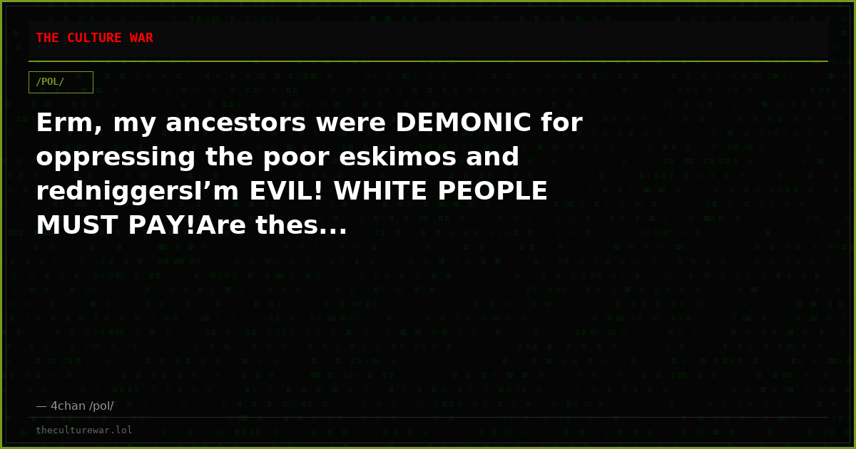 Erm, my ancestors were DEMONIC for oppressing the poor eskimos and redniggersI’m EVIL! WHITE PEOPLE MUST PAY!Are thes...