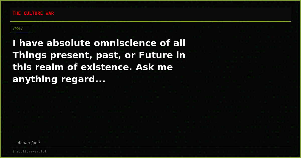 I have absolute omniscience of all Things present, past, or Future in this realm of existence. Ask me anything regard...