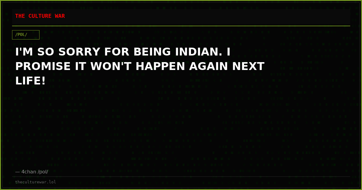 I'M SO SORRY FOR BEING INDIAN. I PROMISE IT WON'T HAPPEN AGAIN NEXT LIFE!