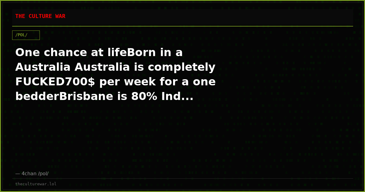 One chance at lifeBorn in a Australia Australia is completely FUCKED700$ per week for a one bedderBrisbane is 80% Ind...