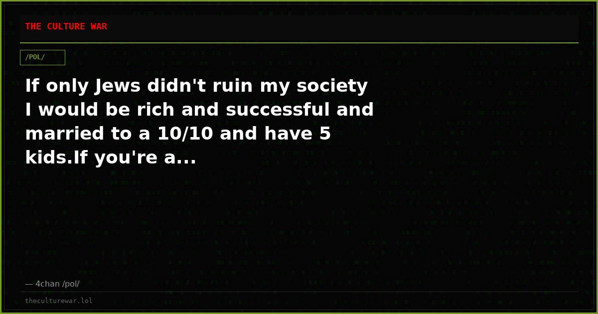 If only Jews didn't ruin my society I would be rich and successful and married to a 10/10 and have 5 kids.If you're a...