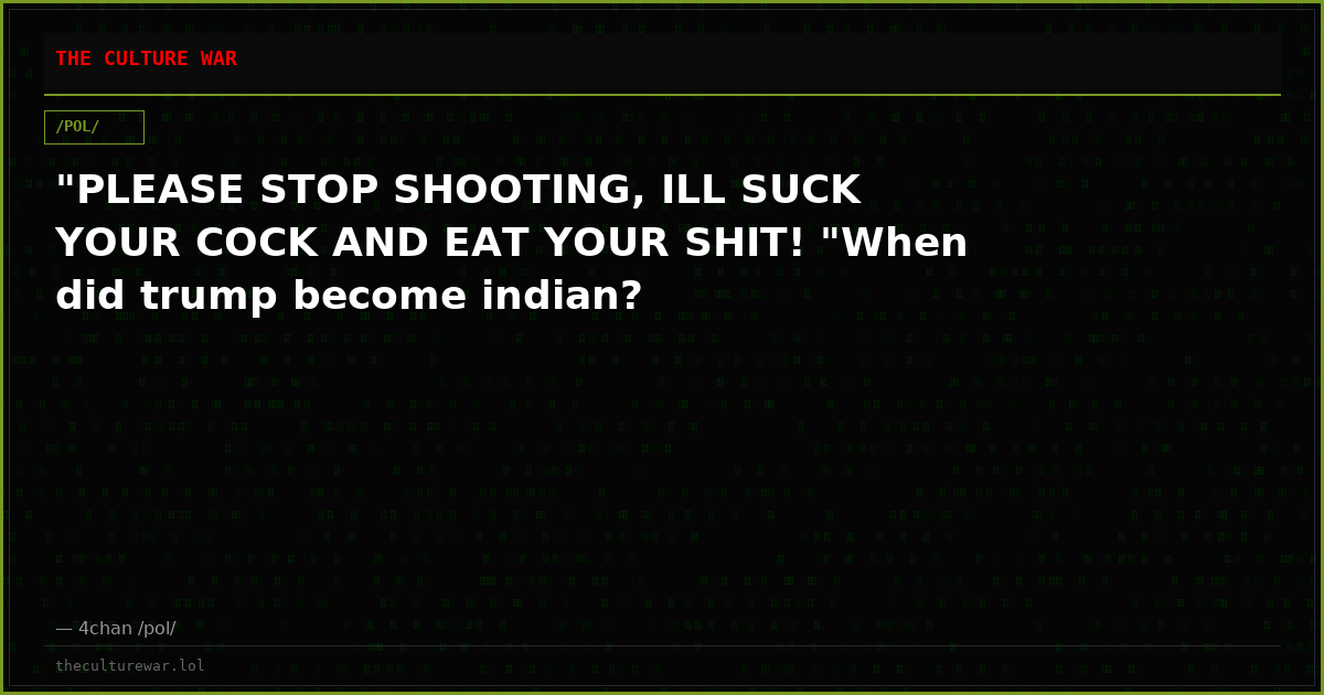 "PLEASE STOP SHOOTING, ILL SUCK YOUR COCK AND EAT YOUR SHIT! "When did trump become indian?