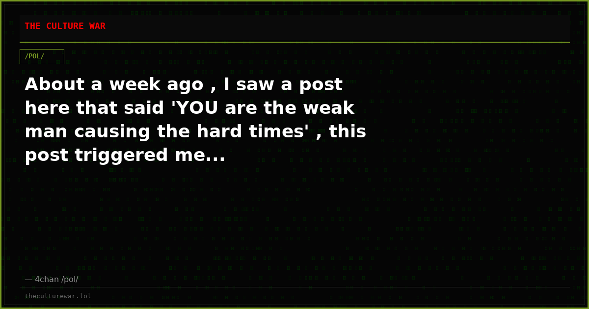 About a week ago , I saw a post here that said 'YOU are the weak man causing the hard times' , this post triggered me...