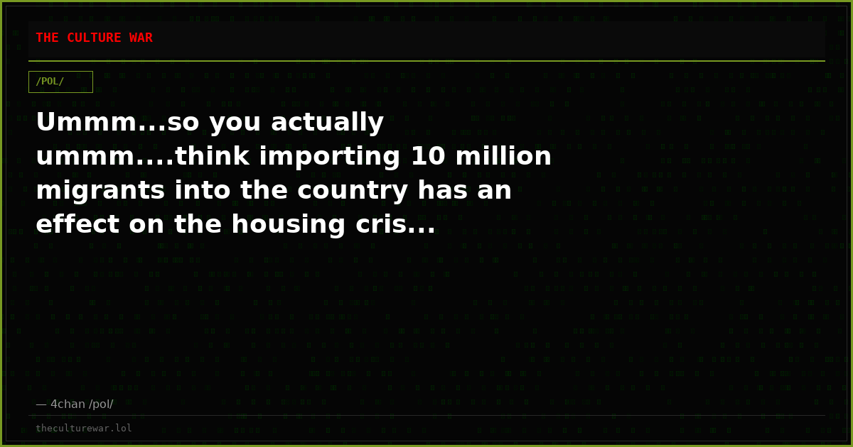 Ummm...so you actually ummm....think importing 10 million migrants into the country has an effect on the housing cris...