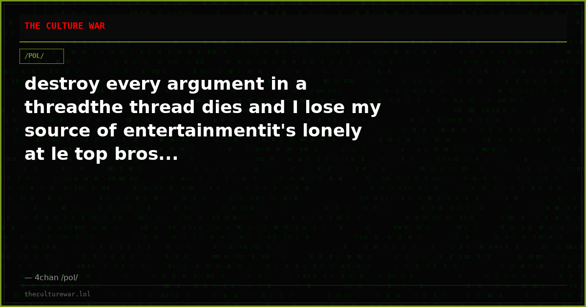 destroy every argument in a threadthe thread dies and I lose my source of entertainmentit's lonely at le top bros...