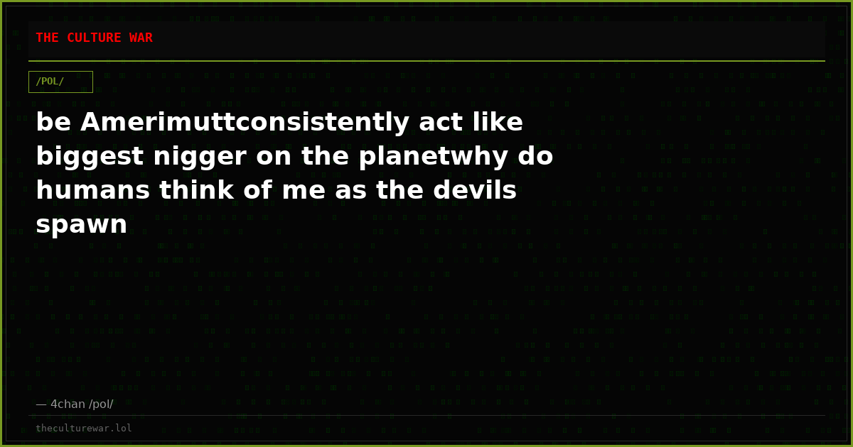 be Amerimuttconsistently act like biggest nigger on the planetwhy do humans think of me as the devils spawn