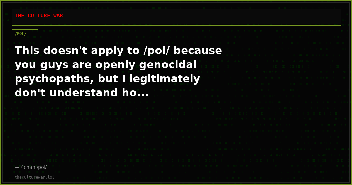 This doesn't apply to /pol/ because you guys are openly genocidal psychopaths, but I legitimately don't understand ho...