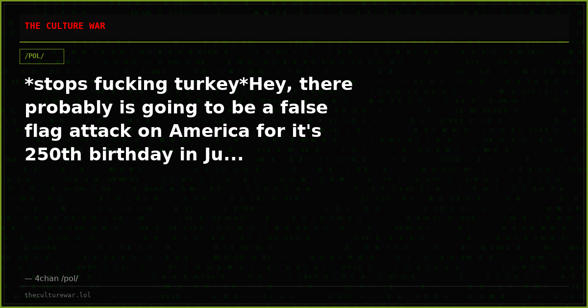 *stops fucking turkey*Hey, there probably is going to be a false flag attack on America for it's 250th birthday in Ju...