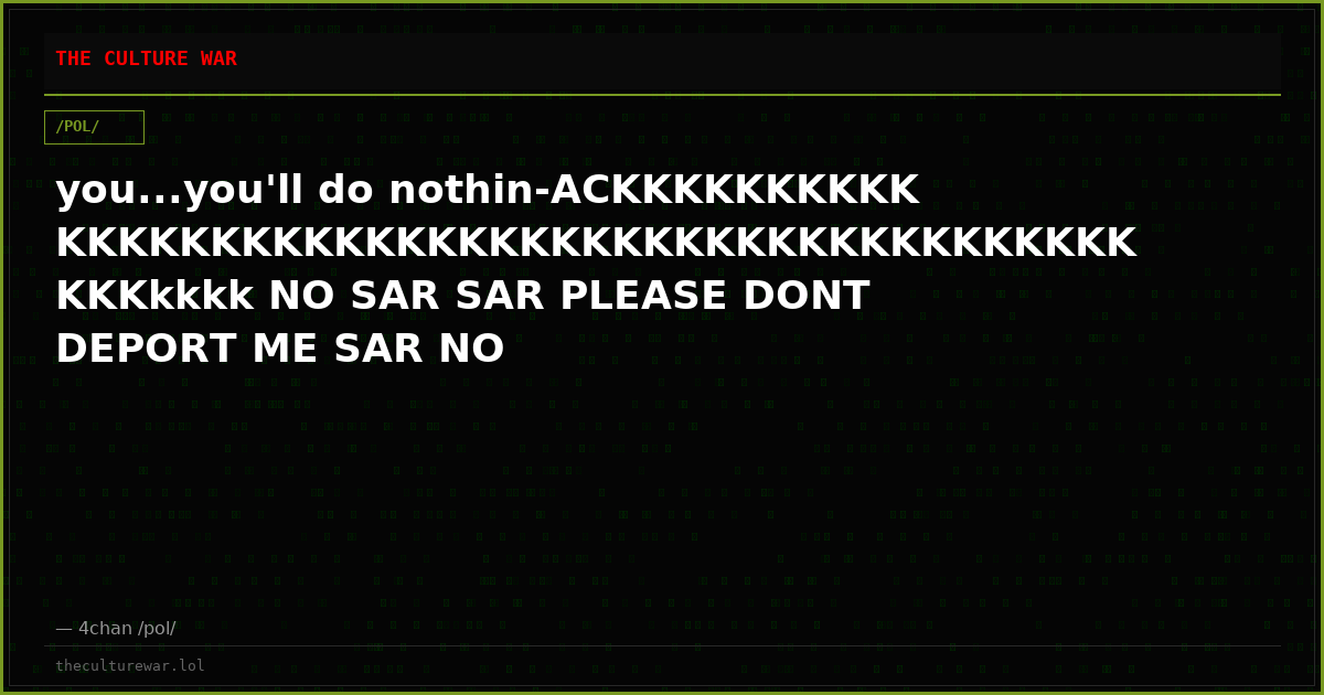 you...you'll do nothin-ACKKKKKKKKKKKKKKKKKKKKKKKKKKKKKKKKKKKKKKKKKKKKKKKKkkkk NO SAR SAR PLEASE DONT DEPORT ME SAR NO