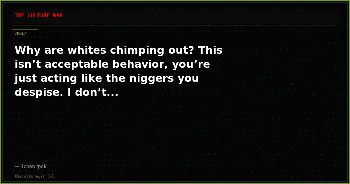 Why are whites chimping out? This isn’t acceptable behavior, you’re just acting like the niggers you despise. I don’t...