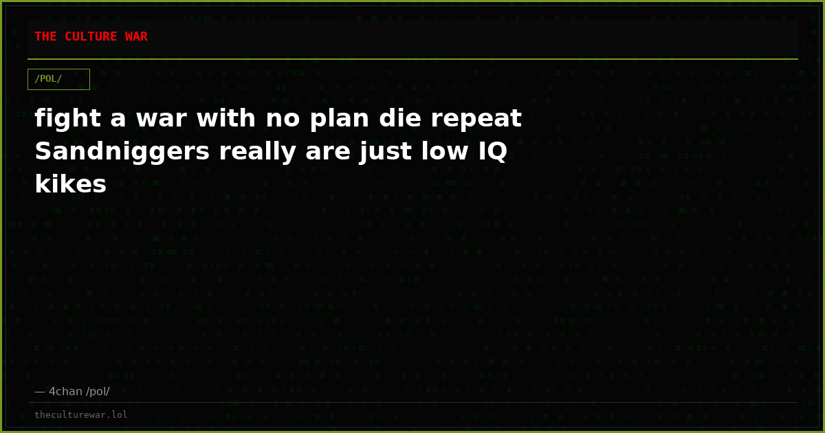 fight a war with no plan die repeat Sandniggers really are just low IQ kikes