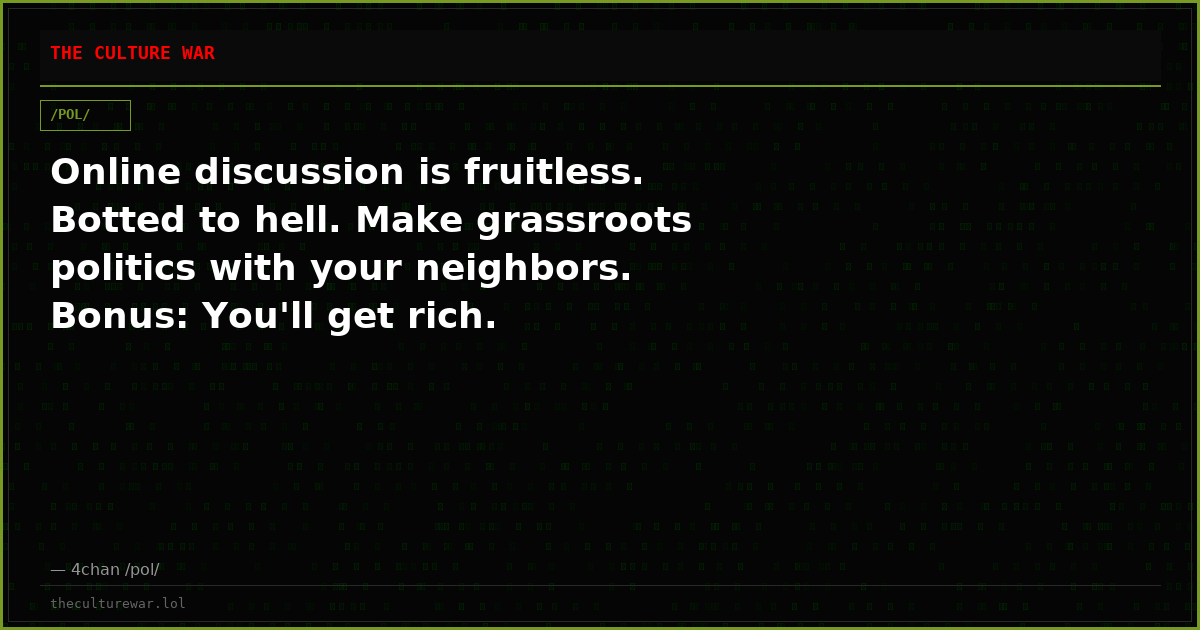 Online discussion is fruitless. Botted to hell. Make grassroots politics with your neighbors. Bonus: You'll get rich.