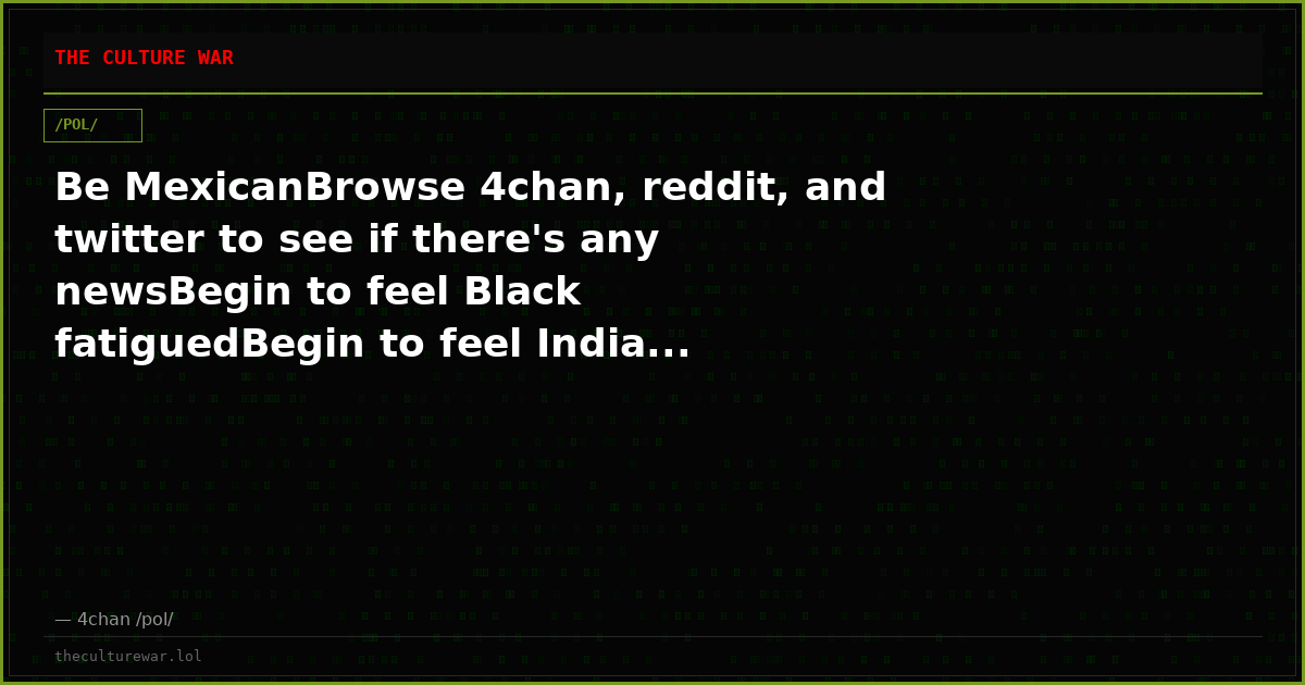 Be MexicanBrowse 4chan, reddit, and twitter to see if there's any newsBegin to feel Black fatiguedBegin to feel India...