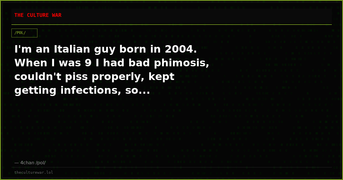 I'm an Italian guy born in 2004. When I was 9 I had bad phimosis, couldn't piss properly, kept getting infections, so...