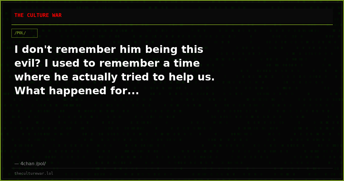 I don't remember him being this evil? I used to remember a time where he actually tried to help us. What happened for...