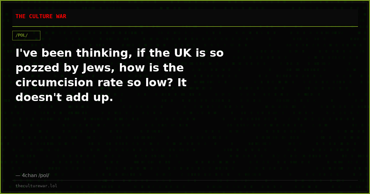 I've been thinking, if the UK is so pozzed by Jews, how is the circumcision rate so low? It doesn't add up.