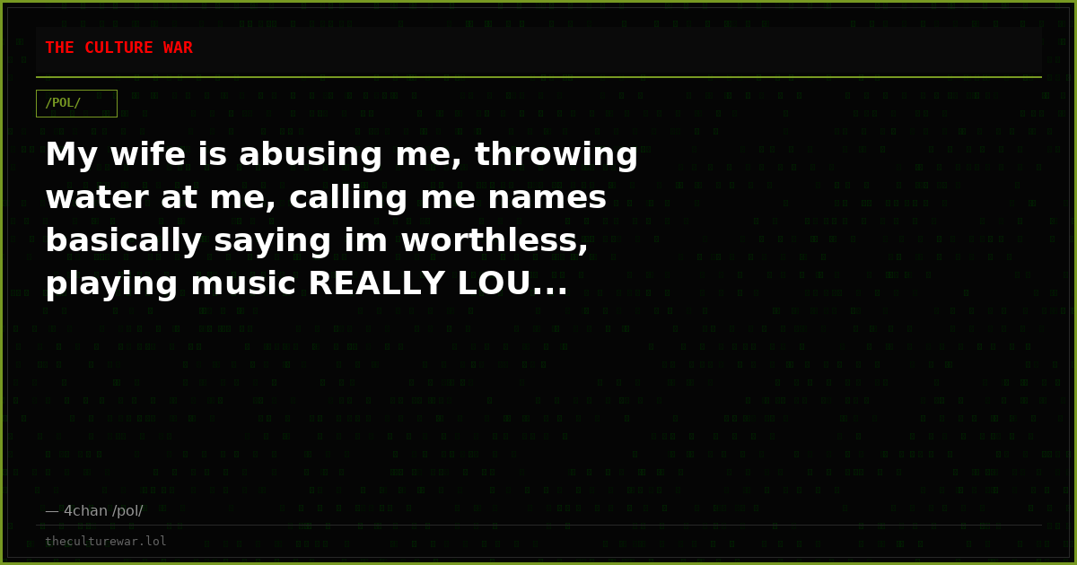 My wife is abusing me, throwing water at me, calling me names basically saying im worthless, playing music REALLY LOU...