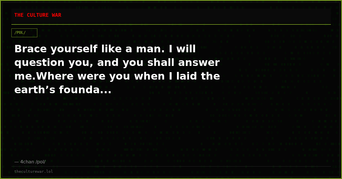 Brace yourself like a man. I will question you, and you shall answer me.Where were you when I laid the earth’s founda...