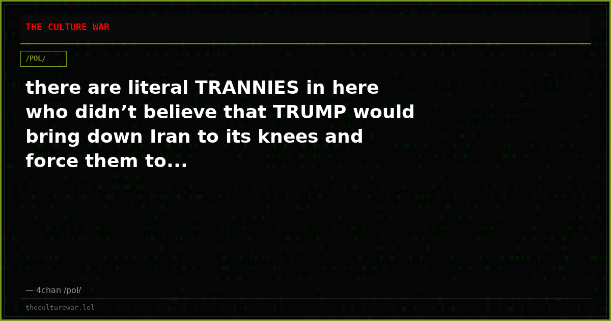 there are literal TRANNIES in here who didn’t believe that TRUMP would bring down Iran to its knees and force them to...