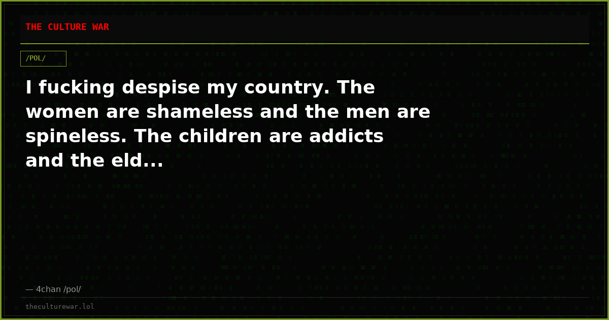I fucking despise my country. The women are shameless and the men are spineless. The children are addicts and the eld...