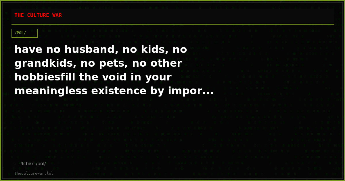 have no husband, no kids, no grandkids, no pets, no other hobbiesfill the void in your meaningless existence by impor...