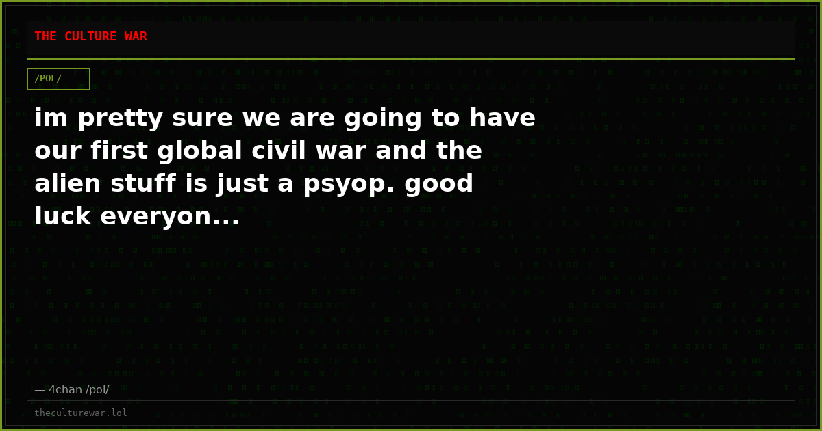 im pretty sure we are going to have our first global civil war and the alien stuff is just a psyop. good luck everyon...