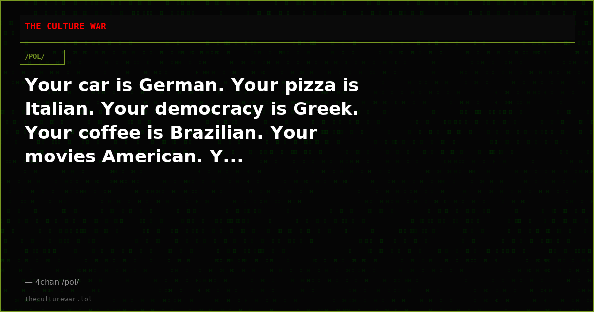 Your car is German. Your pizza is Italian. Your democracy is Greek. Your coffee is Brazilian. Your movies American. Y...