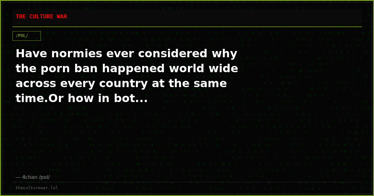 Have normies ever considered why the porn ban happened world wide across every country at the same time.Or how in bot...