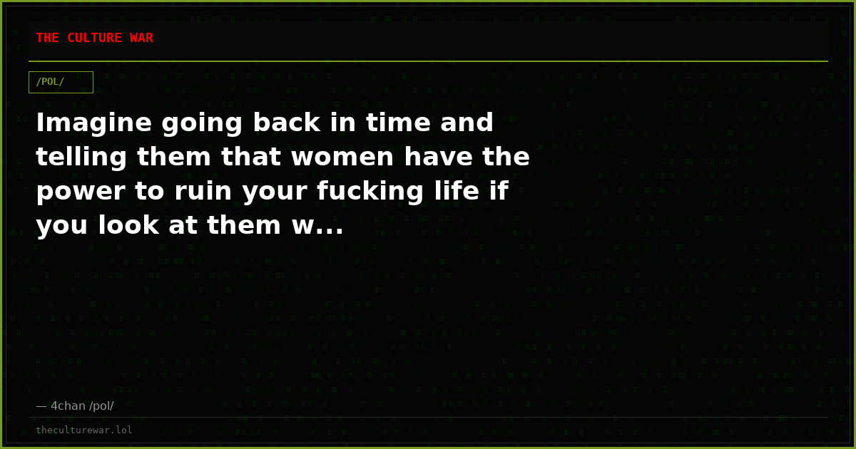 Imagine going back in time and telling them that women have the power to ruin your fucking life if you look at them w...