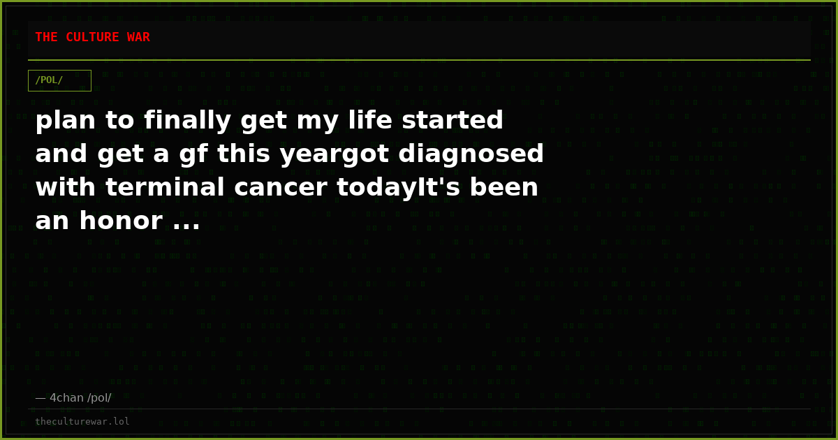 plan to finally get my life started and get a gf this yeargot diagnosed with terminal cancer todayIt's been an honor ...