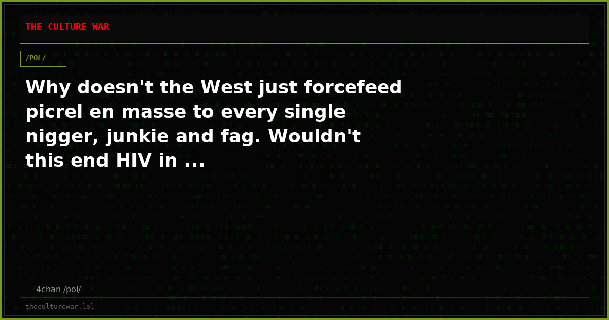 Why doesn't the West just forcefeed picrel en masse to every single nigger, junkie and fag. Wouldn't this end HIV in ...