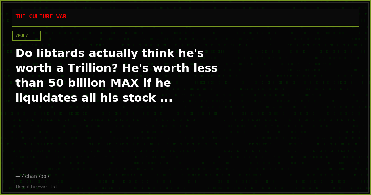 Do libtards actually think he's worth a Trillion? He's worth less than 50 billion MAX if he liquidates all his stock ...