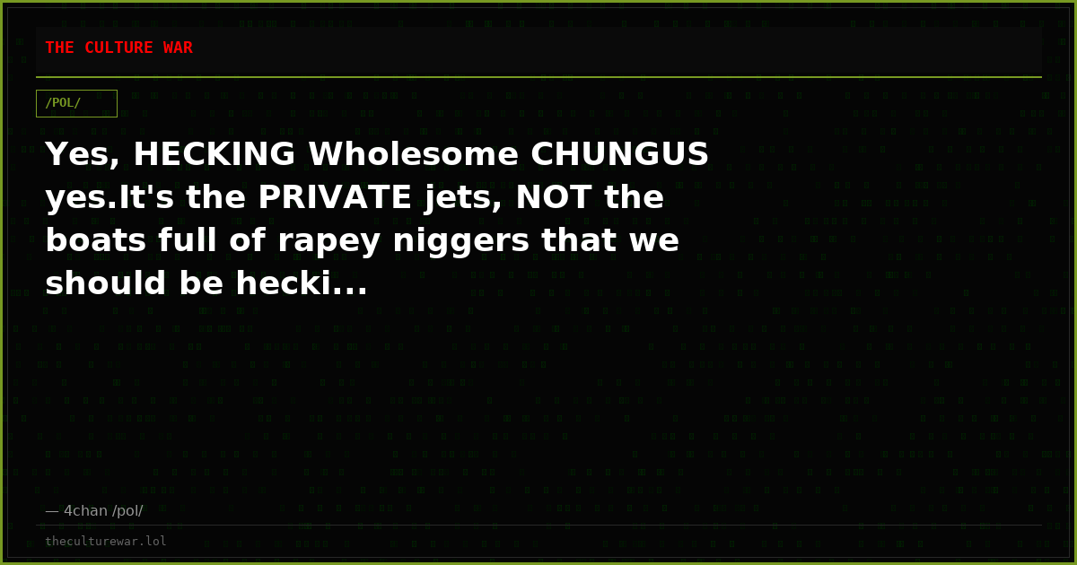 Yes, HECKING Wholesome CHUNGUS yes.It's the PRIVATE jets, NOT the boats full of rapey niggers that we should be hecki...