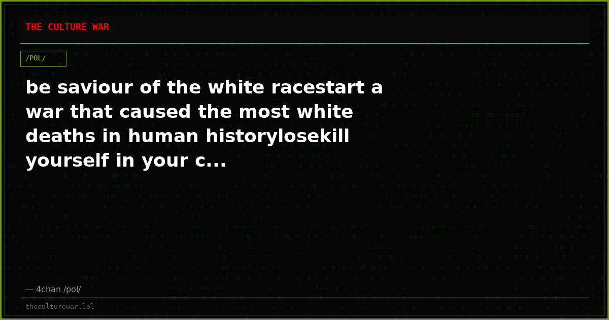 be saviour of the white racestart a war that caused the most white deaths in human historylosekill yourself in your c...