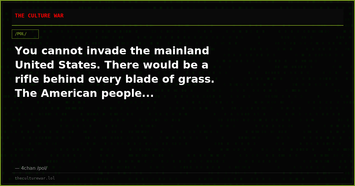 You cannot invade the mainland United States. There would be a rifle behind every blade of grass. The American people...