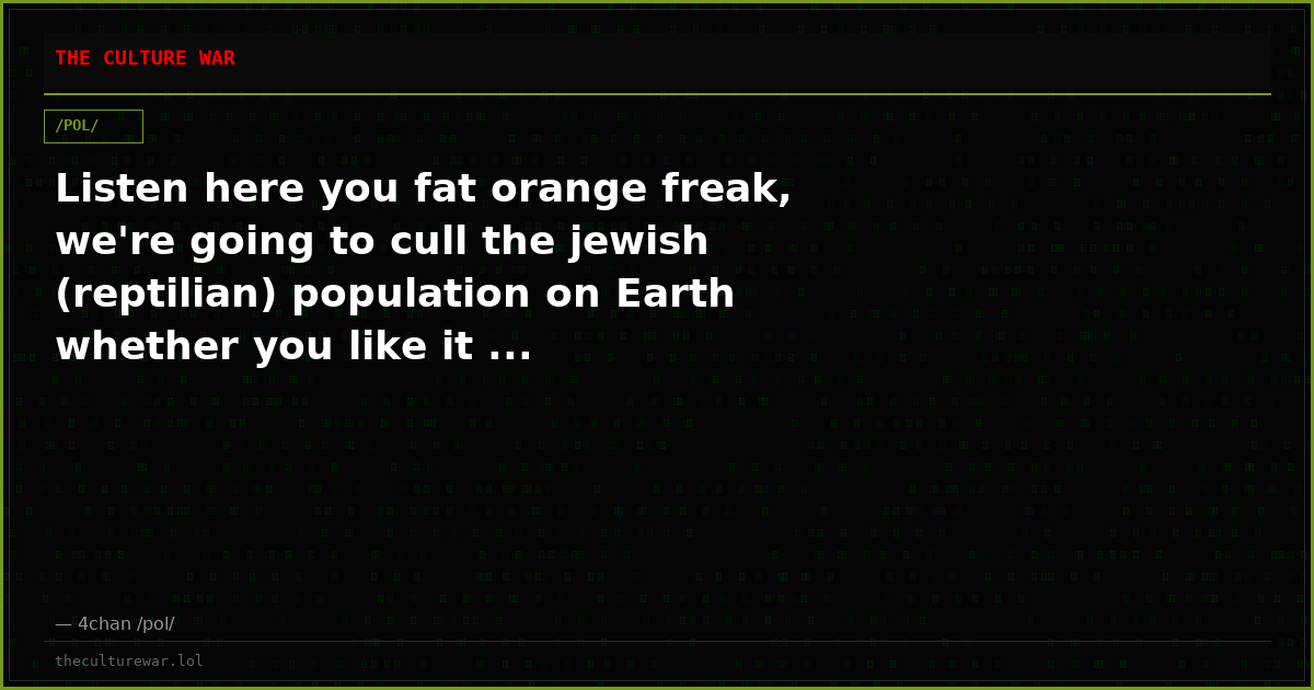 Listen here you fat orange freak, we're going to cull the jewish (reptilian) population on Earth whether you like it ...