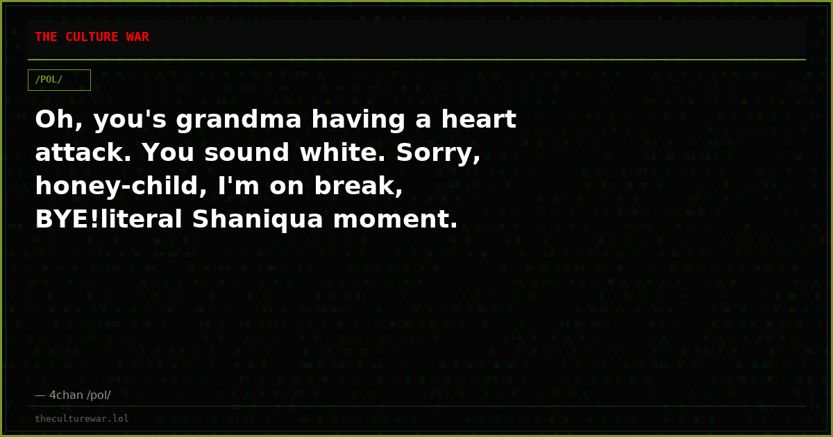 Oh, you's grandma having a heart attack. You sound white. Sorry, honey-child, I'm on break, BYE!literal Shaniqua moment.