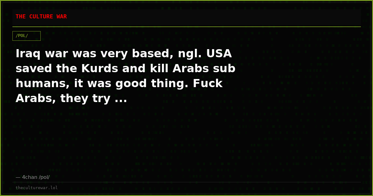 Iraq war was very based, ngl. USA saved the Kurds and kill Arabs sub humans, it was good thing. Fuck Arabs, they try ...