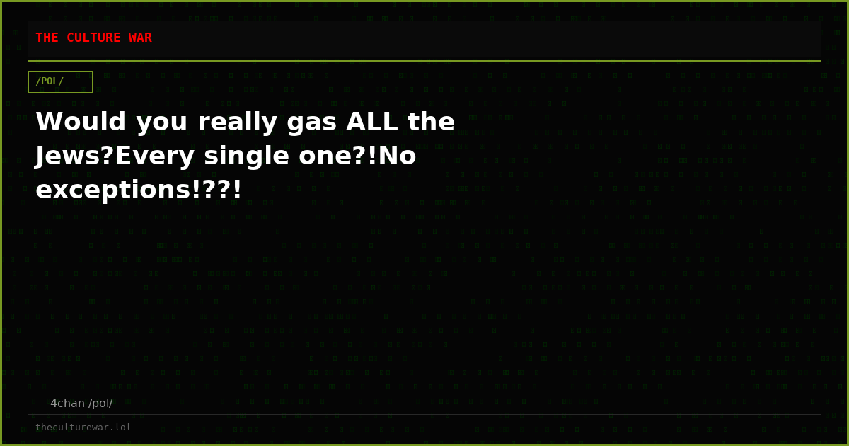 Would you really gas ALL the Jews?Every single one?!No exceptions!??!