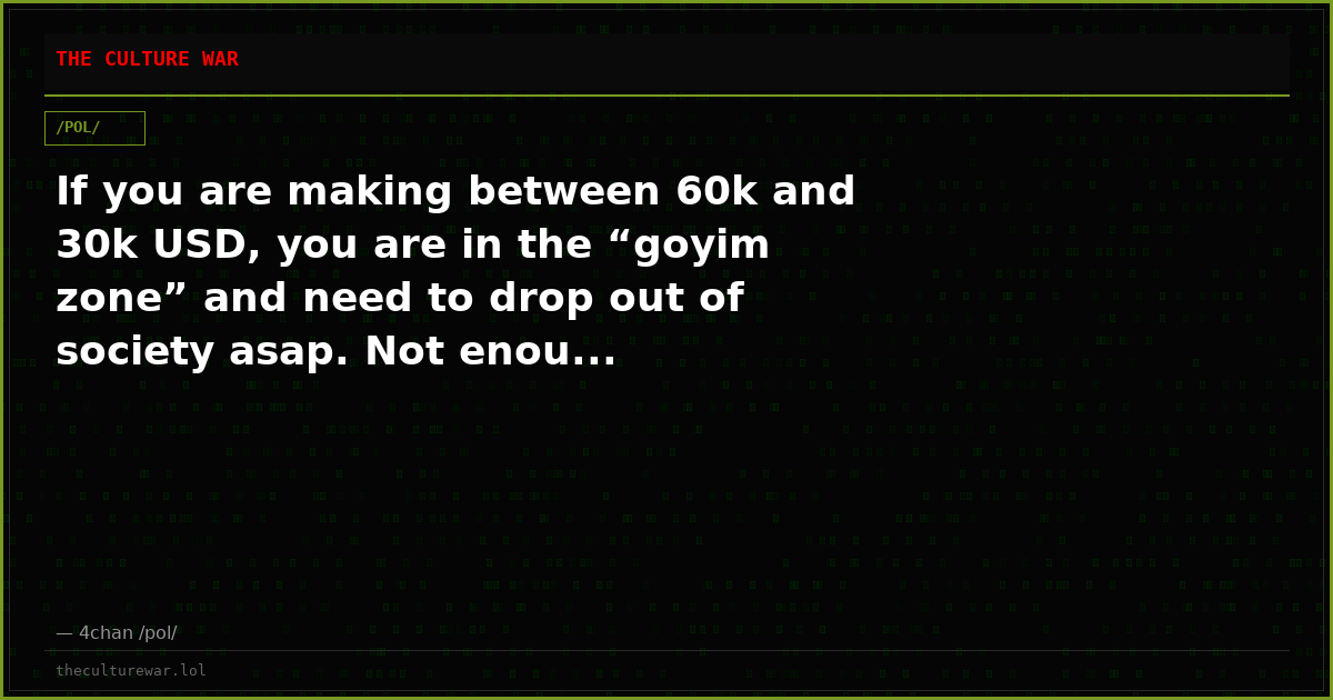 If you are making between 60k and 30k USD, you are in the “goyim zone” and need to drop out of society asap. Not enou...