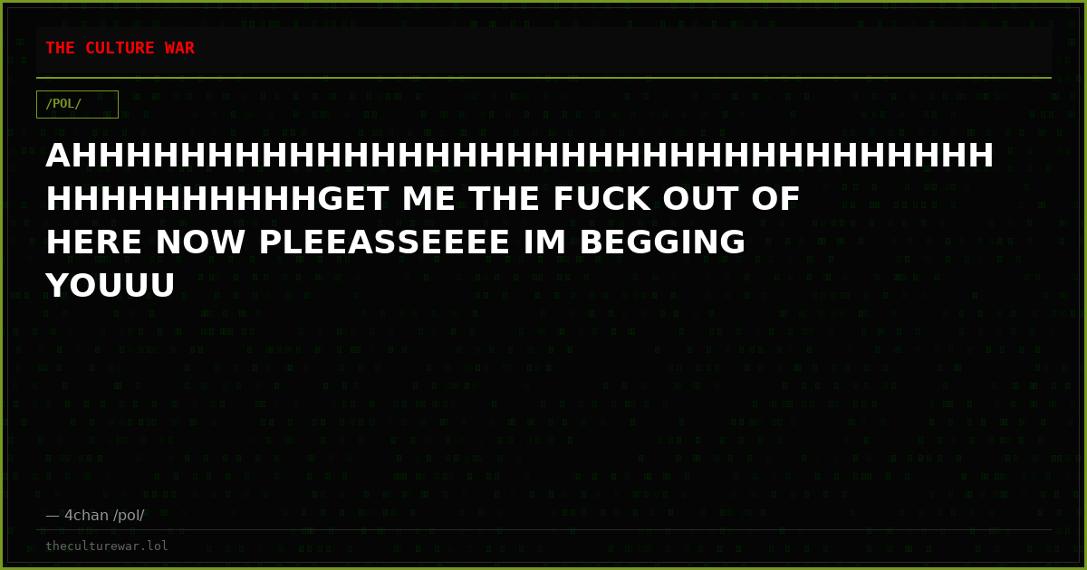AHHHHHHHHHHHHHHHHHHHHHHHHHHHHHHHHHHHHHHHHHHHHGET ME THE FUCK OUT OF HERE NOW PLEEASSEEEE IM BEGGING YOUUU