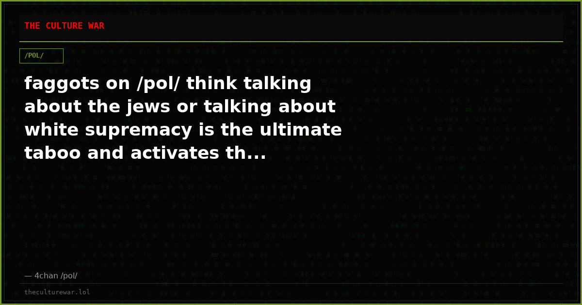 faggots on /pol/ think talking about the jews or talking about white supremacy is the ultimate taboo and activates th...