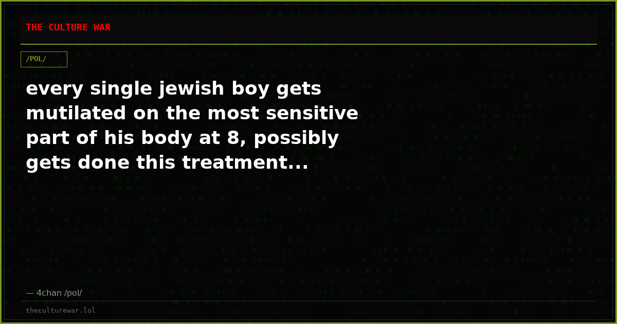 every single jewish boy gets mutilated on the most sensitive part of his body at 8, possibly gets done this treatment...