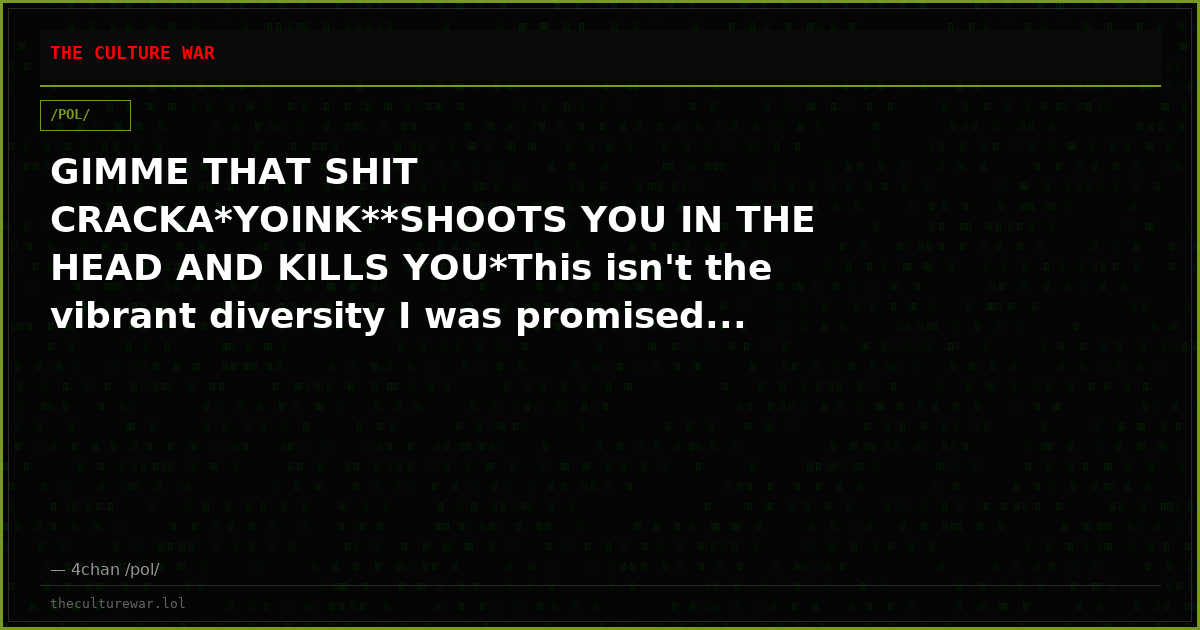 GIMME THAT SHIT CRACKA*YOINK**SHOOTS YOU IN THE HEAD AND KILLS YOU*This isn't the vibrant diversity I was promised...