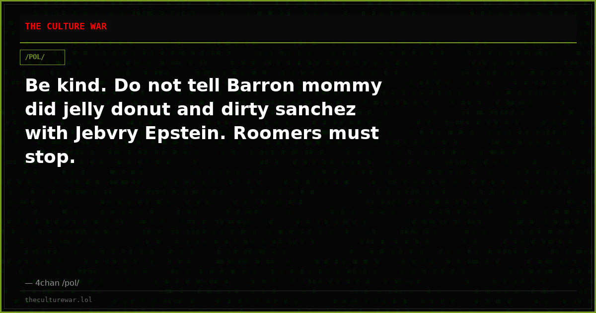 Be kind. Do not tell Barron mommy did jelly donut and dirty sanchez with Jebvry Epstein. Roomers must stop.
