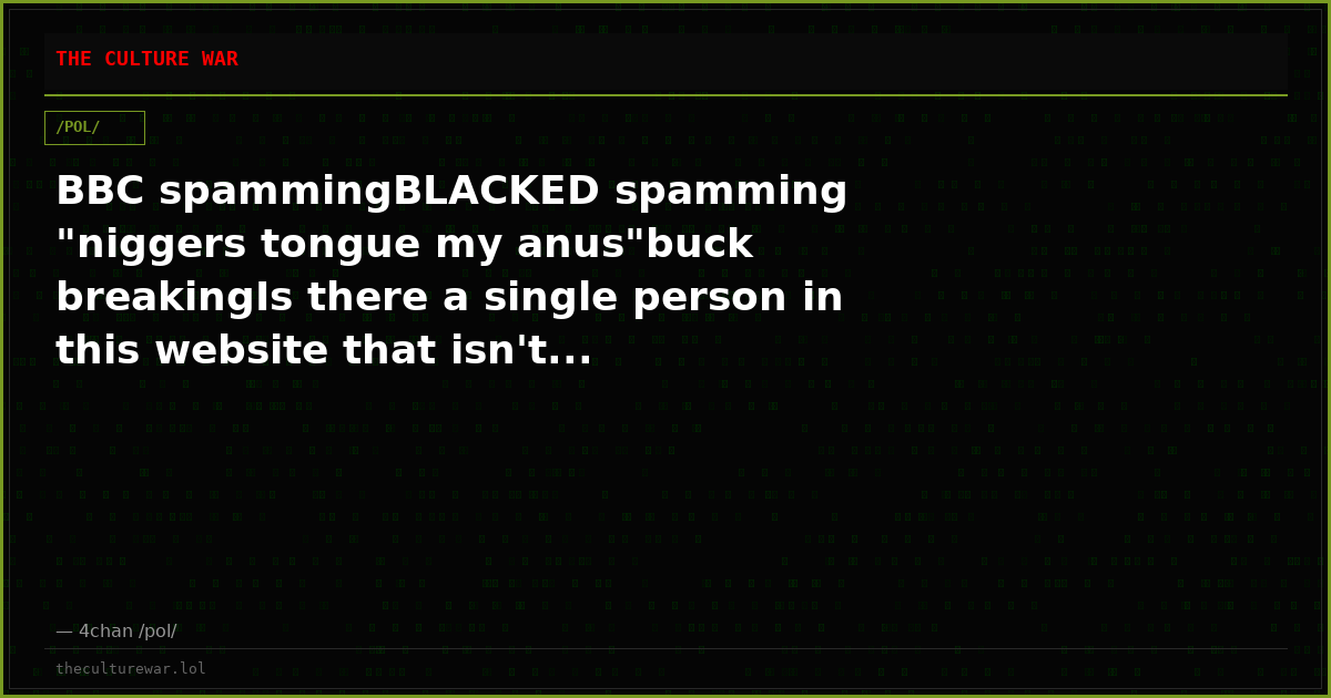 BBC spammingBLACKED spamming "niggers tongue my anus"buck breakingIs there a single person in this website that isn't...