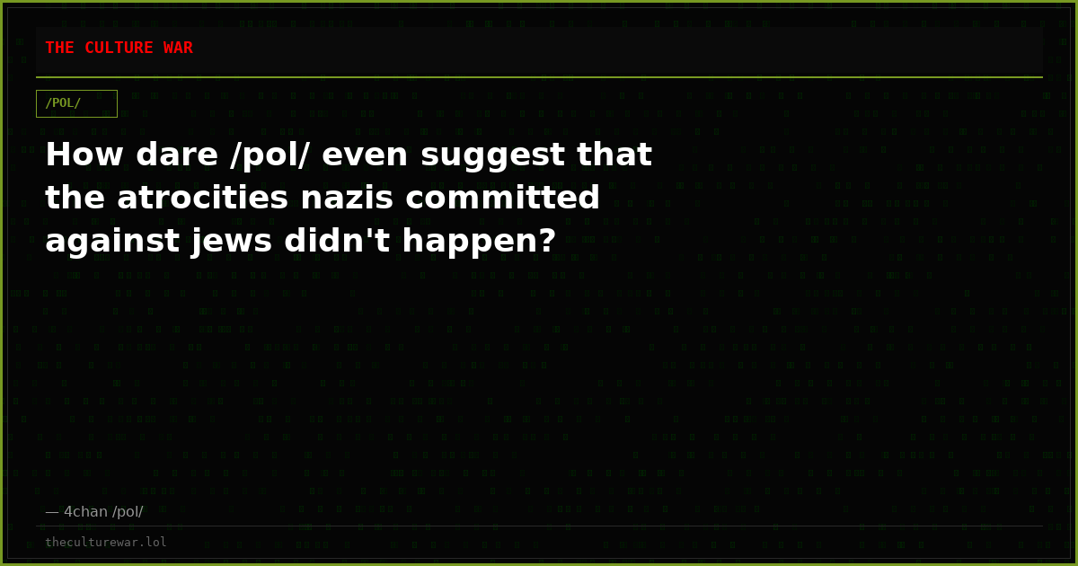 How dare /pol/ even suggest that the atrocities nazis committed against jews didn't happen?