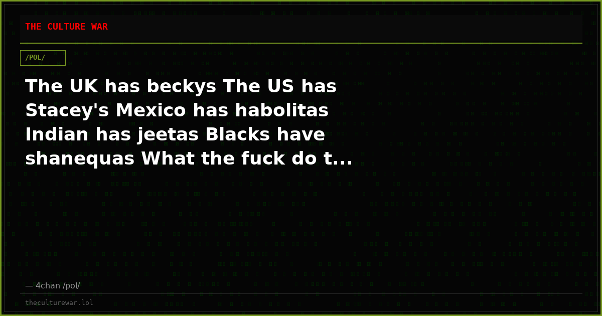 The UK has beckys The US has Stacey's Mexico has habolitas Indian has jeetas Blacks have shanequas What the fuck do t...