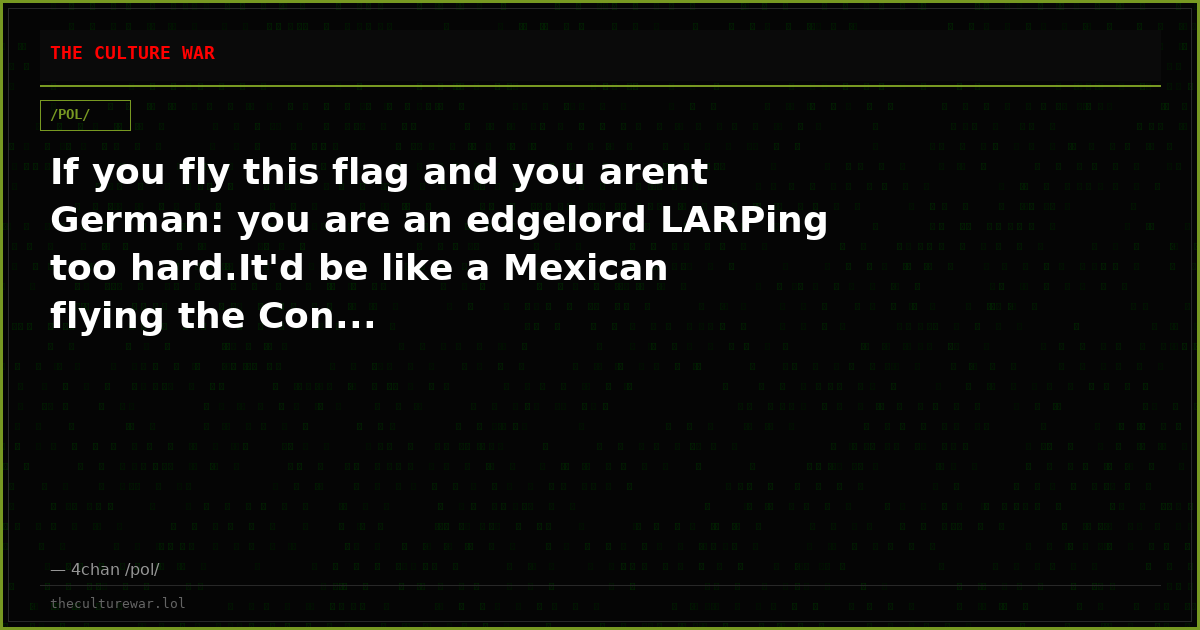 If you fly this flag and you arent German: you are an edgelord LARPing too hard.It'd be like a Mexican flying the Con...