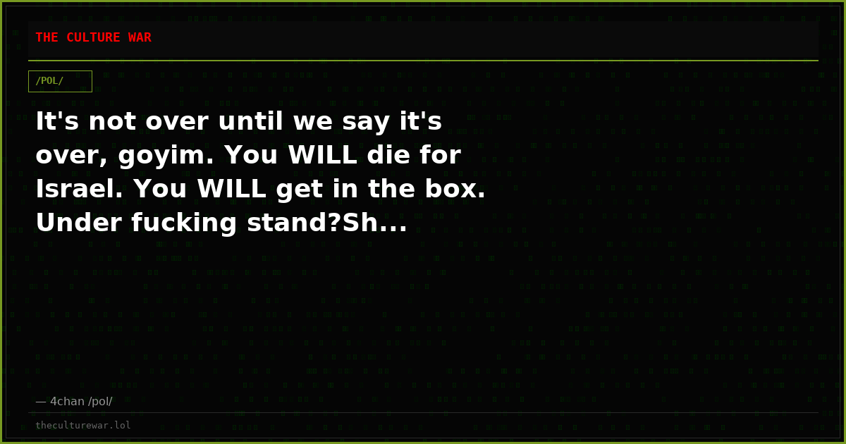 It's not over until we say it's over, goyim. You WILL die for Israel. You WILL get in the box. Under fucking stand?Sh...